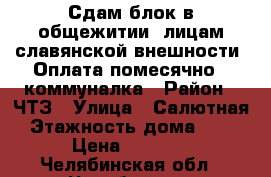 Сдам блок в общежитии, лицам славянской внешности! Оплата помесячно   коммуналка › Район ­ ЧТЗ › Улица ­ Салютная › Этажность дома ­ 12 › Цена ­ 8 000 - Челябинская обл., Челябинск г. Недвижимость » Квартиры аренда   